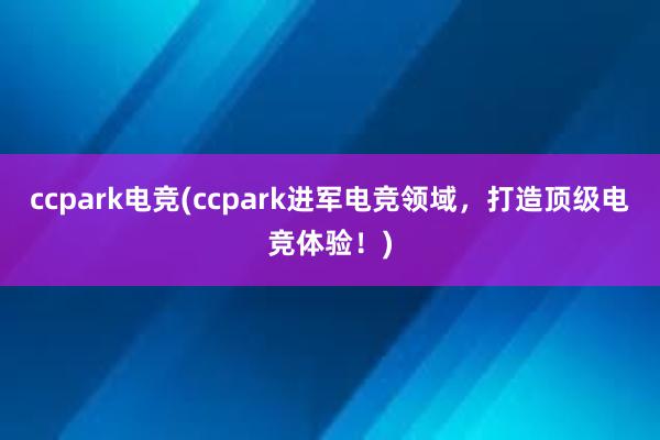 ccpark电竞(ccpark进军电竞领域，打造顶级电竞体验！)