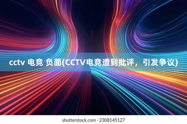 cctv 电竞 负面(CCTV电竞遭到批评，引发争议)