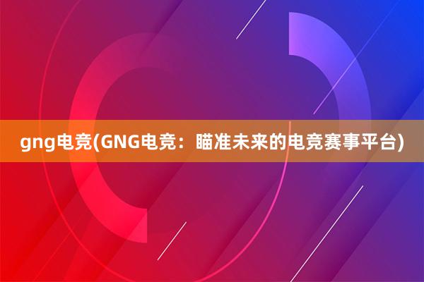 gng电竞(GNG电竞：瞄准未来的电竞赛事平台)