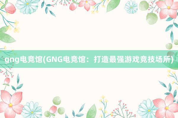 gng电竞馆(GNG电竞馆：打造最强游戏竞技场所)