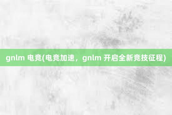 gnlm 电竞(电竞加速，gnlm 开启全新竞技征程)