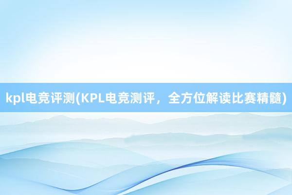 kpl电竞评测(KPL电竞测评，全方位解读比赛精髓)