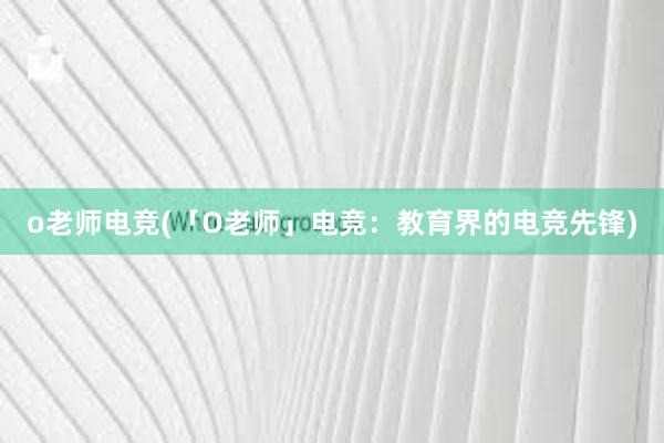 o老师电竞(「O老师」电竞：教育界的电竞先锋)