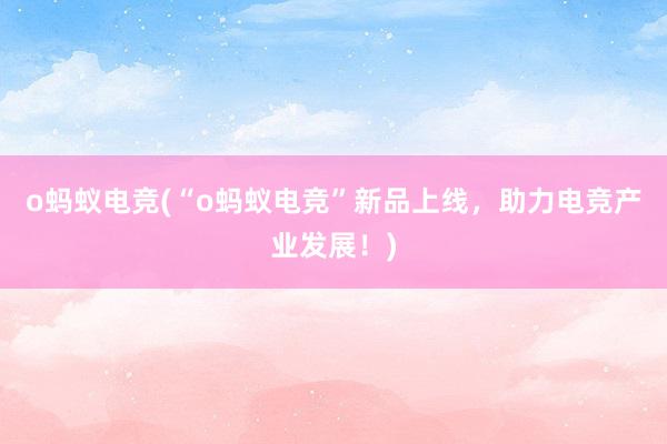 o蚂蚁电竞(“o蚂蚁电竞”新品上线，助力电竞产业发展！)