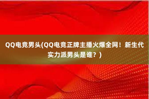 QQ电竞男头(QQ电竞正牌主播火爆全网！新生代实力派男头是谁？)