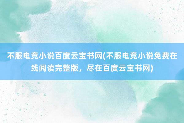 不服电竞小说百度云宝书网(不服电竞小说免费在线阅读完整版，尽在百度云宝书网)