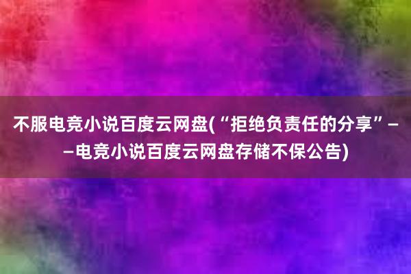 不服电竞小说百度云网盘(“拒绝负责任的分享”——电竞小说百度云网盘存储不保公告)