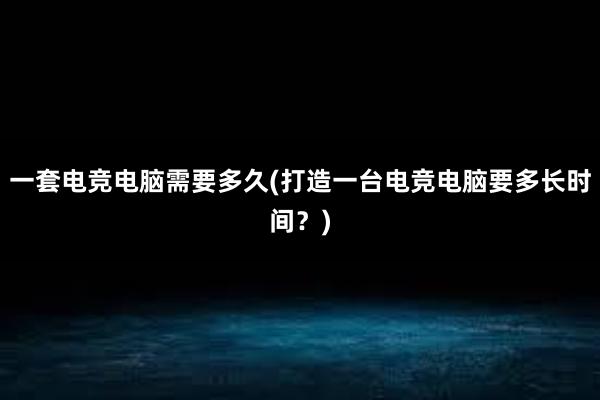 一套电竞电脑需要多久(打造一台电竞电脑要多长时间？)