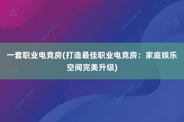 一套职业电竞房(打造最佳职业电竞房：家庭娱乐空间完美升级)