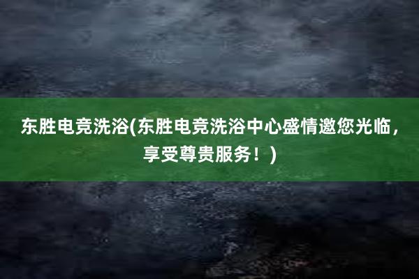 东胜电竞洗浴(东胜电竞洗浴中心盛情邀您光临，享受尊贵服务！)