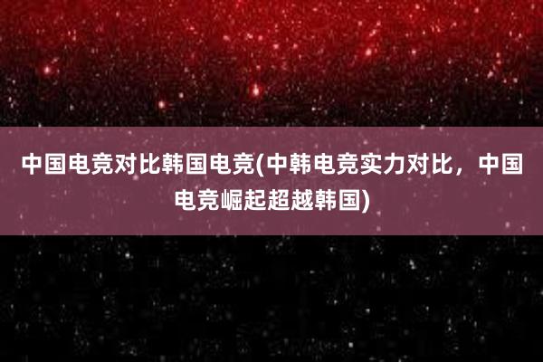 中国电竞对比韩国电竞(中韩电竞实力对比，中国电竞崛起超越韩国)