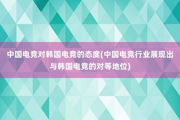 中国电竞对韩国电竞的态度(中国电竞行业展现出与韩国电竞的对等地位)