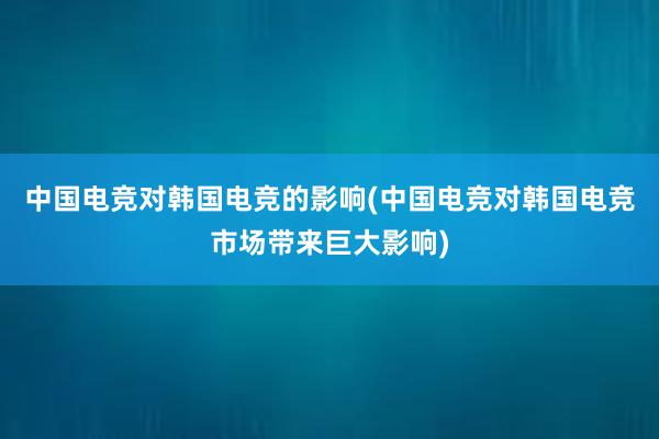 中国电竞对韩国电竞的影响(中国电竞对韩国电竞市场带来巨大影响)