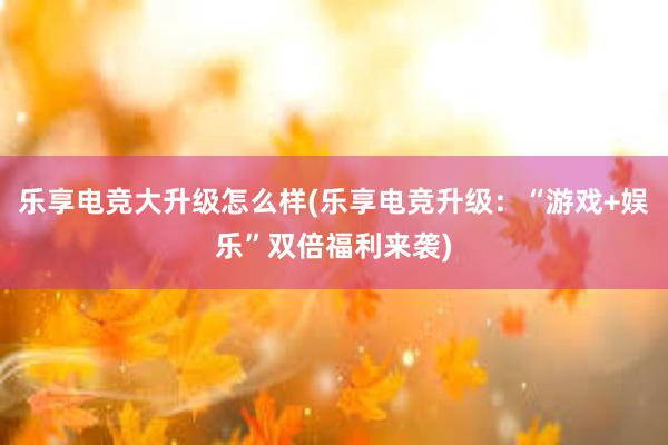 乐享电竞大升级怎么样(乐享电竞升级：“游戏+娱乐”双倍福利来袭)