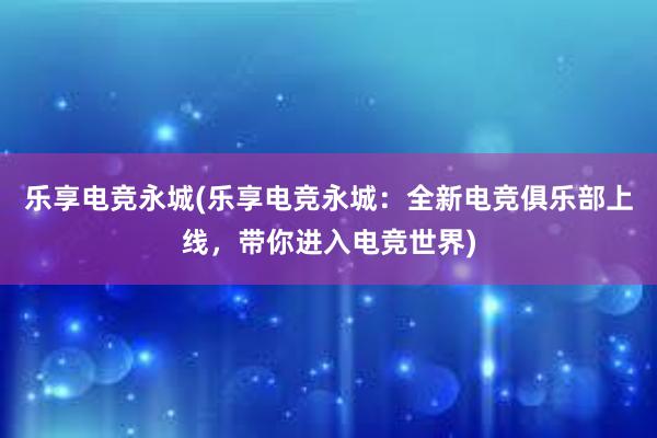 乐享电竞永城(乐享电竞永城：全新电竞俱乐部上线，带你进入电竞世界)