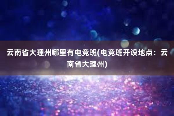 云南省大理州哪里有电竞班(电竞班开设地点：云南省大理州)