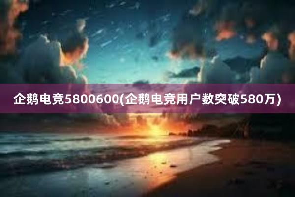 企鹅电竞5800600(企鹅电竞用户数突破580万)