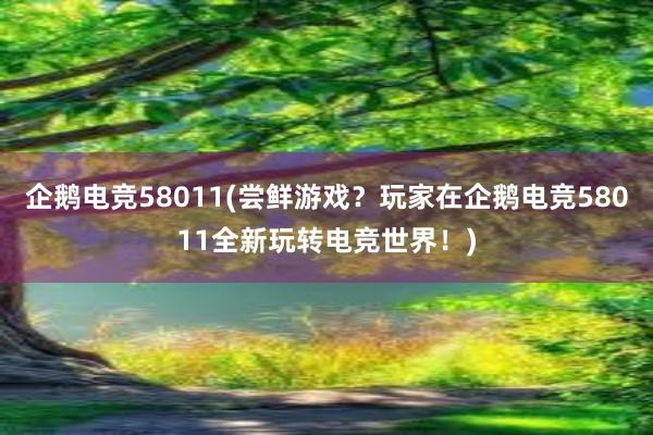 企鹅电竞58011(尝鲜游戏？玩家在企鹅电竞58011全新玩转电竞世界！)