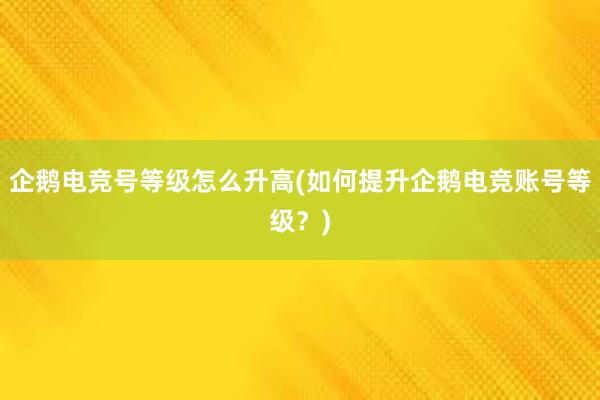 企鹅电竞号等级怎么升高(如何提升企鹅电竞账号等级？)