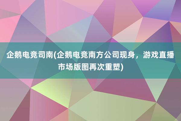 企鹅电竞司南(企鹅电竞南方公司现身，游戏直播市场版图再次重塑)