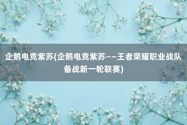 企鹅电竞紫苏(企鹅电竞紫苏——王者荣耀职业战队备战新一轮联赛)