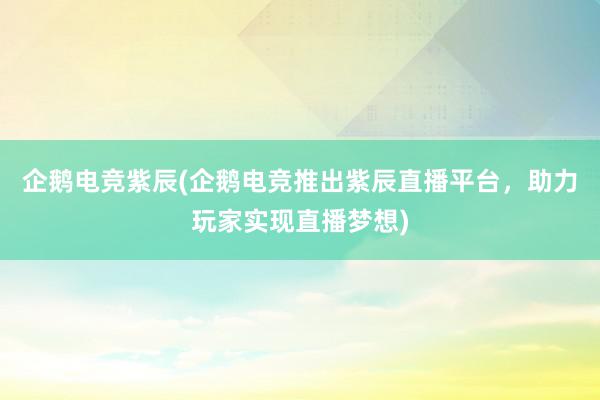 企鹅电竞紫辰(企鹅电竞推出紫辰直播平台，助力玩家实现直播梦想)