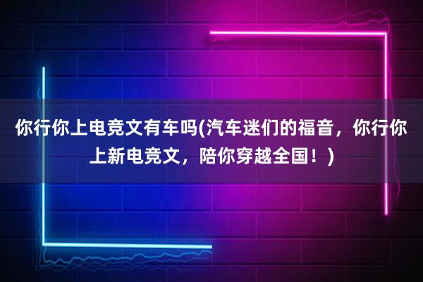 你行你上电竞文有车吗(汽车迷们的福音，你行你上新电竞文，陪你穿越全国！)