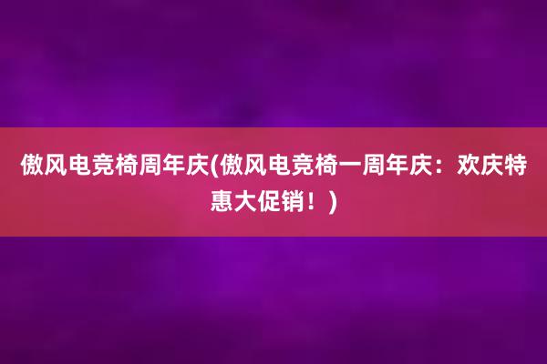 傲风电竞椅周年庆(傲风电竞椅一周年庆：欢庆特惠大促销！)