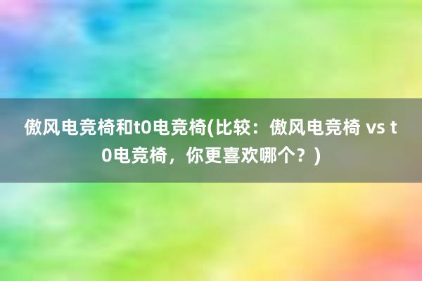 傲风电竞椅和t0电竞椅(比较：傲风电竞椅 vs t0电竞椅，你更喜欢哪个？)