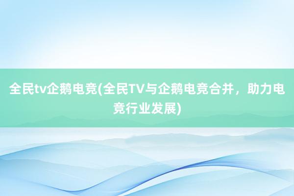 全民tv企鹅电竞(全民TV与企鹅电竞合并，助力电竞行业发展)