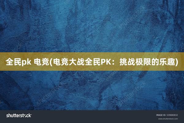 全民pk 电竞(电竞大战全民PK：挑战极限的乐趣)