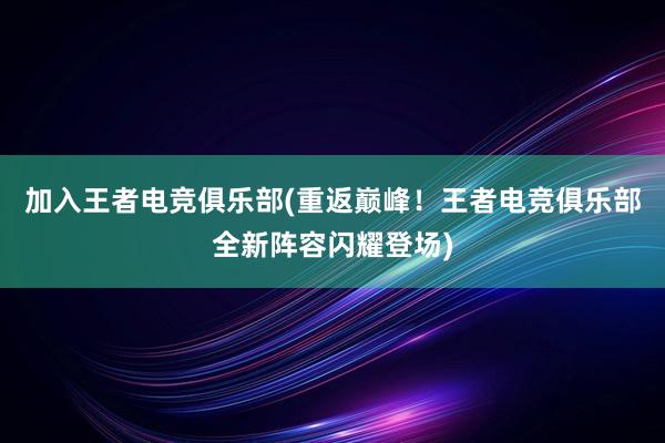 加入王者电竞俱乐部(重返巅峰！王者电竞俱乐部全新阵容闪耀登场)