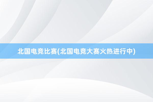 北国电竞比赛(北国电竞大赛火热进行中)