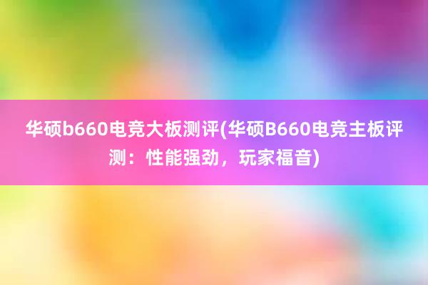 华硕b660电竞大板测评(华硕B660电竞主板评测：性能强劲，玩家福音)