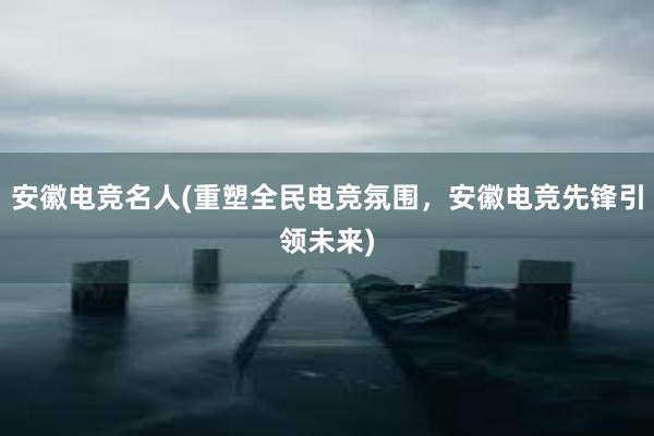 安徽电竞名人(重塑全民电竞氛围，安徽电竞先锋引领未来)