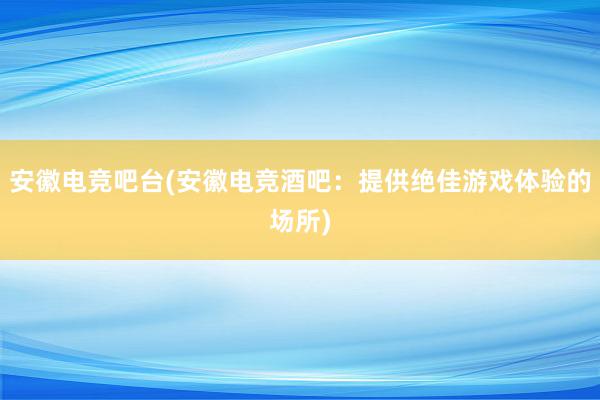 安徽电竞吧台(安徽电竞酒吧：提供绝佳游戏体验的场所)