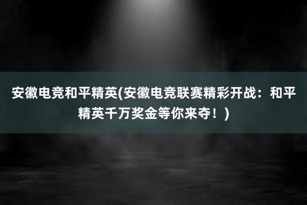 安徽电竞和平精英(安徽电竞联赛精彩开战：和平精英千万奖金等你来夺！)