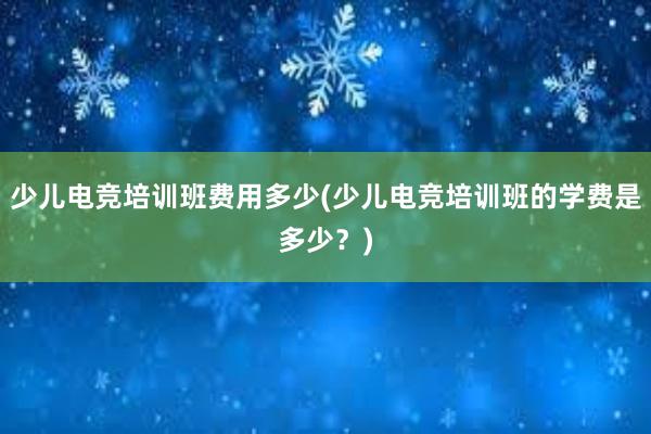 少儿电竞培训班费用多少(少儿电竞培训班的学费是多少？)