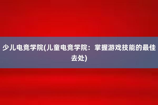 少儿电竞学院(儿童电竞学院：掌握游戏技能的最佳去处)