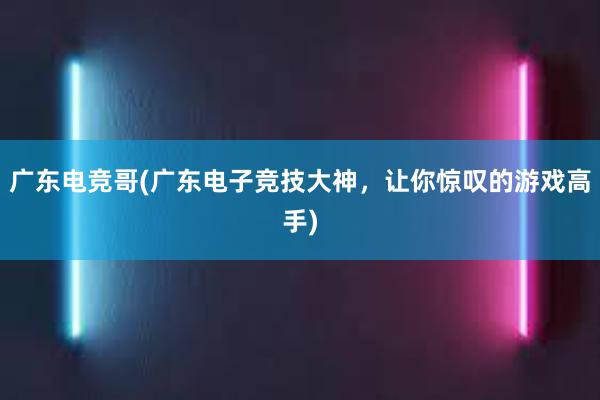 广东电竞哥(广东电子竞技大神，让你惊叹的游戏高手)