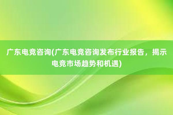 广东电竞咨询(广东电竞咨询发布行业报告，揭示电竞市场趋势和机遇)