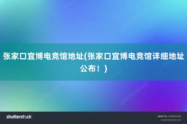 张家口宜博电竞馆地址(张家口宜博电竞馆详细地址公布！)