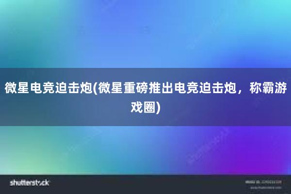 微星电竞迫击炮(微星重磅推出电竞迫击炮，称霸游戏圈)