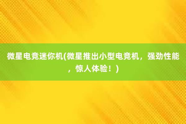 微星电竞迷你机(微星推出小型电竞机，强劲性能，惊人体验！)