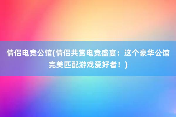 情侣电竞公馆(情侣共赏电竞盛宴：这个豪华公馆完美匹配游戏爱好者！)