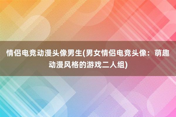 情侣电竞动漫头像男生(男女情侣电竞头像：萌趣动漫风格的游戏二人组)