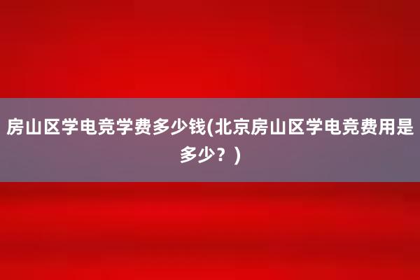 房山区学电竞学费多少钱(北京房山区学电竞费用是多少？)