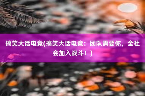 搞笑大话电竞(搞笑大话电竞：团队需要你，全社会加入战斗！)