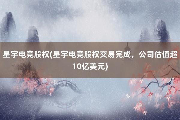 星宇电竞股权(星宇电竞股权交易完成，公司估值超10亿美元)