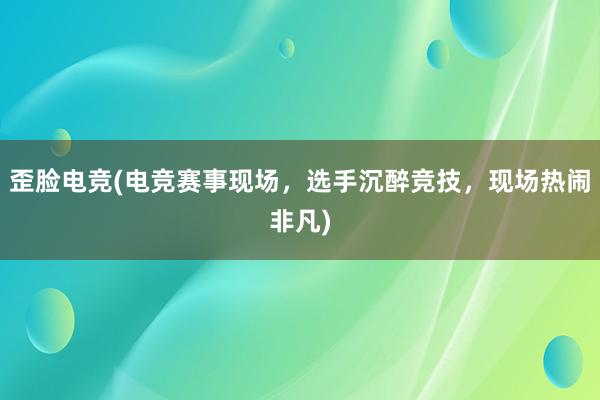 歪脸电竞(电竞赛事现场，选手沉醉竞技，现场热闹非凡)